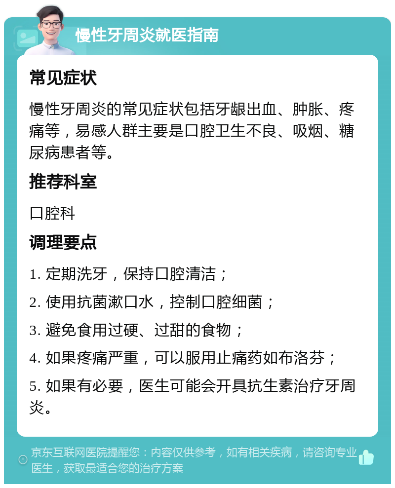 慢性牙周炎就医指南 常见症状 慢性牙周炎的常见症状包括牙龈出血、肿胀、疼痛等，易感人群主要是口腔卫生不良、吸烟、糖尿病患者等。 推荐科室 口腔科 调理要点 1. 定期洗牙，保持口腔清洁； 2. 使用抗菌漱口水，控制口腔细菌； 3. 避免食用过硬、过甜的食物； 4. 如果疼痛严重，可以服用止痛药如布洛芬； 5. 如果有必要，医生可能会开具抗生素治疗牙周炎。