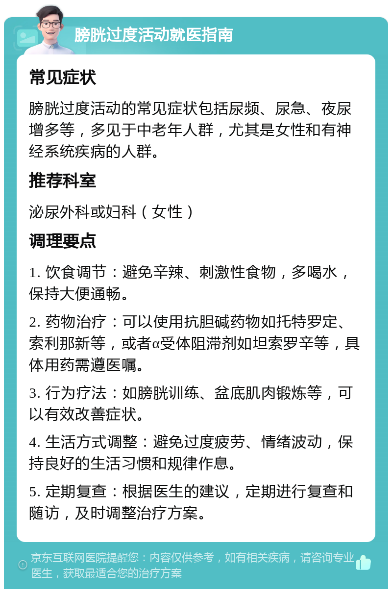 膀胱过度活动就医指南 常见症状 膀胱过度活动的常见症状包括尿频、尿急、夜尿增多等，多见于中老年人群，尤其是女性和有神经系统疾病的人群。 推荐科室 泌尿外科或妇科（女性） 调理要点 1. 饮食调节：避免辛辣、刺激性食物，多喝水，保持大便通畅。 2. 药物治疗：可以使用抗胆碱药物如托特罗定、索利那新等，或者α受体阻滞剂如坦索罗辛等，具体用药需遵医嘱。 3. 行为疗法：如膀胱训练、盆底肌肉锻炼等，可以有效改善症状。 4. 生活方式调整：避免过度疲劳、情绪波动，保持良好的生活习惯和规律作息。 5. 定期复查：根据医生的建议，定期进行复查和随访，及时调整治疗方案。