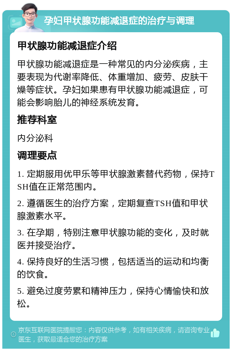 孕妇甲状腺功能减退症的治疗与调理 甲状腺功能减退症介绍 甲状腺功能减退症是一种常见的内分泌疾病，主要表现为代谢率降低、体重增加、疲劳、皮肤干燥等症状。孕妇如果患有甲状腺功能减退症，可能会影响胎儿的神经系统发育。 推荐科室 内分泌科 调理要点 1. 定期服用优甲乐等甲状腺激素替代药物，保持TSH值在正常范围内。 2. 遵循医生的治疗方案，定期复查TSH值和甲状腺激素水平。 3. 在孕期，特别注意甲状腺功能的变化，及时就医并接受治疗。 4. 保持良好的生活习惯，包括适当的运动和均衡的饮食。 5. 避免过度劳累和精神压力，保持心情愉快和放松。