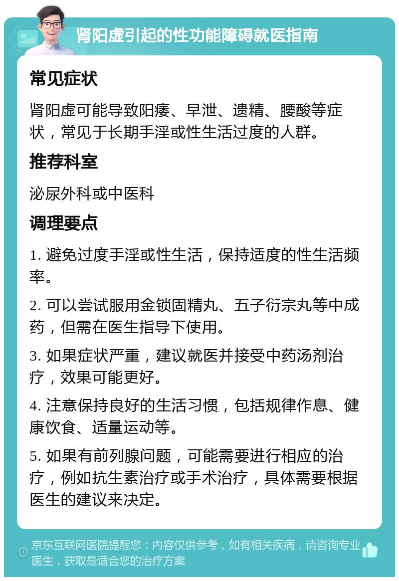 肾阳虚引起的性功能障碍就医指南 常见症状 肾阳虚可能导致阳痿、早泄、遗精、腰酸等症状，常见于长期手淫或性生活过度的人群。 推荐科室 泌尿外科或中医科 调理要点 1. 避免过度手淫或性生活，保持适度的性生活频率。 2. 可以尝试服用金锁固精丸、五子衍宗丸等中成药，但需在医生指导下使用。 3. 如果症状严重，建议就医并接受中药汤剂治疗，效果可能更好。 4. 注意保持良好的生活习惯，包括规律作息、健康饮食、适量运动等。 5. 如果有前列腺问题，可能需要进行相应的治疗，例如抗生素治疗或手术治疗，具体需要根据医生的建议来决定。