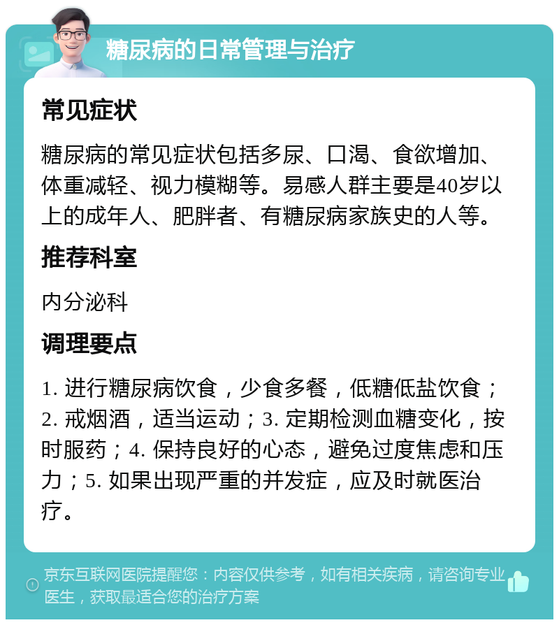 糖尿病的日常管理与治疗 常见症状 糖尿病的常见症状包括多尿、口渴、食欲增加、体重减轻、视力模糊等。易感人群主要是40岁以上的成年人、肥胖者、有糖尿病家族史的人等。 推荐科室 内分泌科 调理要点 1. 进行糖尿病饮食，少食多餐，低糖低盐饮食；2. 戒烟酒，适当运动；3. 定期检测血糖变化，按时服药；4. 保持良好的心态，避免过度焦虑和压力；5. 如果出现严重的并发症，应及时就医治疗。