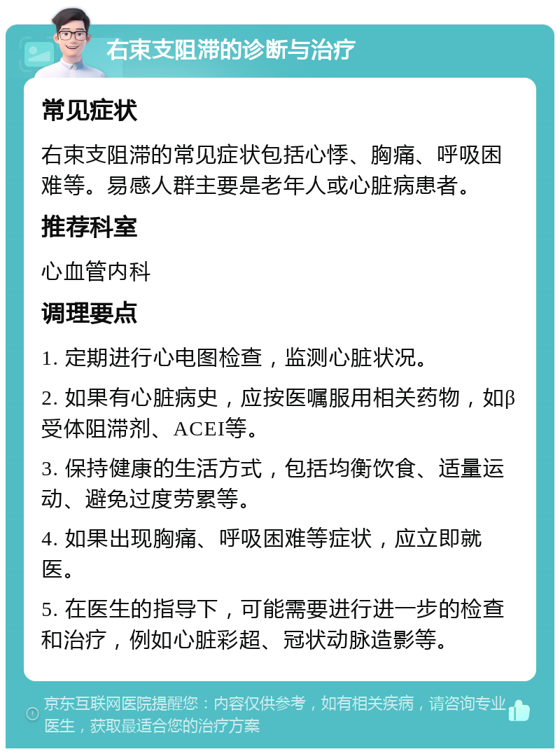 右束支阻滞的诊断与治疗 常见症状 右束支阻滞的常见症状包括心悸、胸痛、呼吸困难等。易感人群主要是老年人或心脏病患者。 推荐科室 心血管内科 调理要点 1. 定期进行心电图检查，监测心脏状况。 2. 如果有心脏病史，应按医嘱服用相关药物，如β受体阻滞剂、ACEI等。 3. 保持健康的生活方式，包括均衡饮食、适量运动、避免过度劳累等。 4. 如果出现胸痛、呼吸困难等症状，应立即就医。 5. 在医生的指导下，可能需要进行进一步的检查和治疗，例如心脏彩超、冠状动脉造影等。