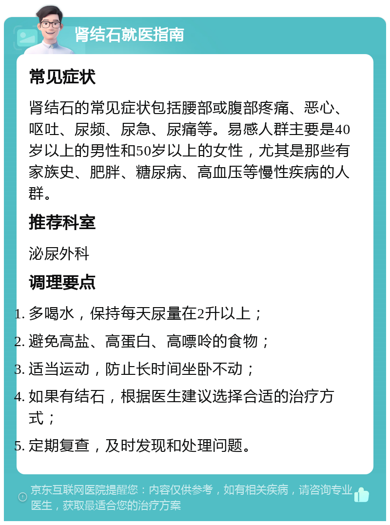 肾结石就医指南 常见症状 肾结石的常见症状包括腰部或腹部疼痛、恶心、呕吐、尿频、尿急、尿痛等。易感人群主要是40岁以上的男性和50岁以上的女性，尤其是那些有家族史、肥胖、糖尿病、高血压等慢性疾病的人群。 推荐科室 泌尿外科 调理要点 多喝水，保持每天尿量在2升以上； 避免高盐、高蛋白、高嘌呤的食物； 适当运动，防止长时间坐卧不动； 如果有结石，根据医生建议选择合适的治疗方式； 定期复查，及时发现和处理问题。