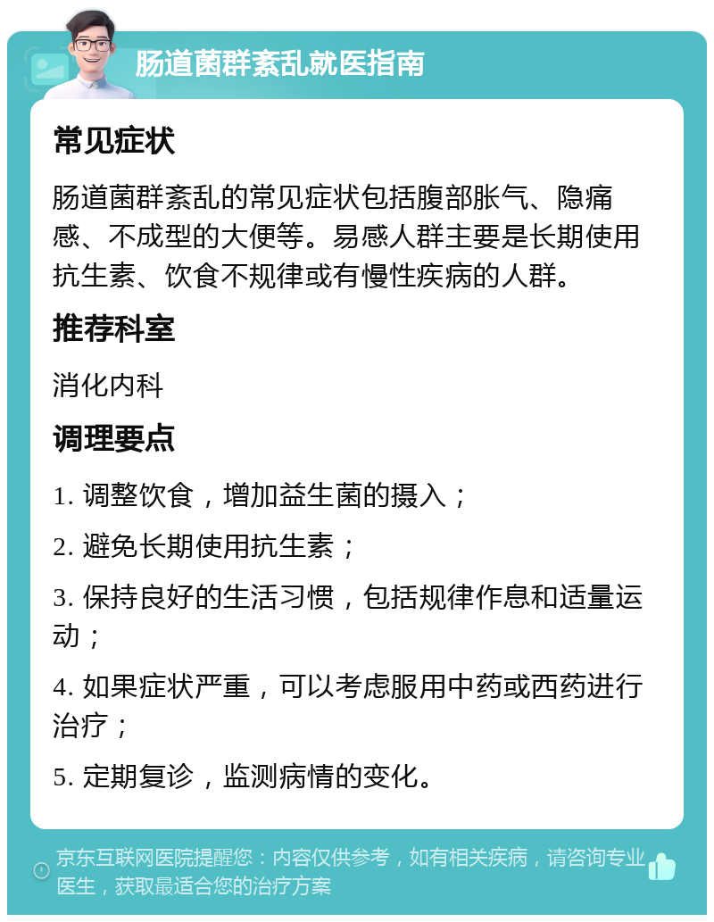 肠道菌群紊乱就医指南 常见症状 肠道菌群紊乱的常见症状包括腹部胀气、隐痛感、不成型的大便等。易感人群主要是长期使用抗生素、饮食不规律或有慢性疾病的人群。 推荐科室 消化内科 调理要点 1. 调整饮食，增加益生菌的摄入； 2. 避免长期使用抗生素； 3. 保持良好的生活习惯，包括规律作息和适量运动； 4. 如果症状严重，可以考虑服用中药或西药进行治疗； 5. 定期复诊，监测病情的变化。