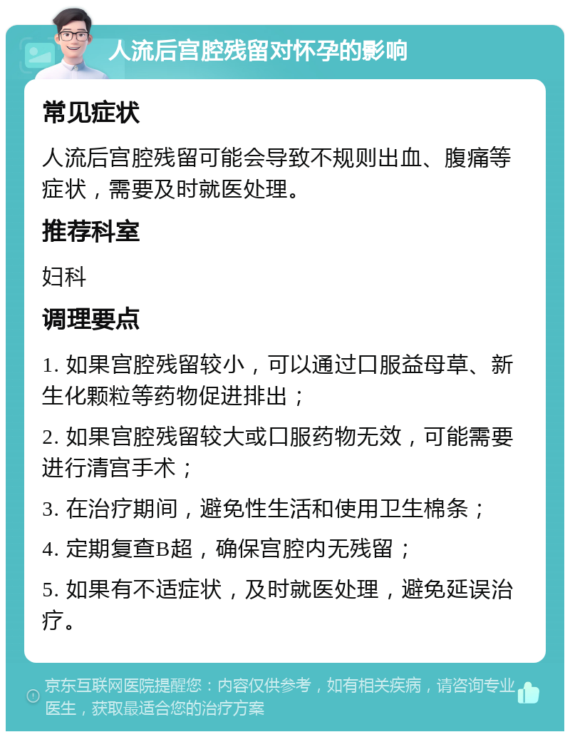 人流后宫腔残留对怀孕的影响 常见症状 人流后宫腔残留可能会导致不规则出血、腹痛等症状，需要及时就医处理。 推荐科室 妇科 调理要点 1. 如果宫腔残留较小，可以通过口服益母草、新生化颗粒等药物促进排出； 2. 如果宫腔残留较大或口服药物无效，可能需要进行清宫手术； 3. 在治疗期间，避免性生活和使用卫生棉条； 4. 定期复查B超，确保宫腔内无残留； 5. 如果有不适症状，及时就医处理，避免延误治疗。