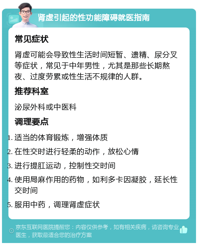 肾虚引起的性功能障碍就医指南 常见症状 肾虚可能会导致性生活时间短暂、遗精、尿分叉等症状，常见于中年男性，尤其是那些长期熬夜、过度劳累或性生活不规律的人群。 推荐科室 泌尿外科或中医科 调理要点 适当的体育锻炼，增强体质 在性交时进行轻柔的动作，放松心情 进行提肛运动，控制性交时间 使用局麻作用的药物，如利多卡因凝胶，延长性交时间 服用中药，调理肾虚症状