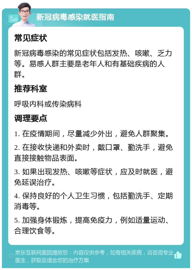 新冠病毒感染就医指南 常见症状 新冠病毒感染的常见症状包括发热、咳嗽、乏力等。易感人群主要是老年人和有基础疾病的人群。 推荐科室 呼吸内科或传染病科 调理要点 1. 在疫情期间，尽量减少外出，避免人群聚集。 2. 在接收快递和外卖时，戴口罩、勤洗手，避免直接接触物品表面。 3. 如果出现发热、咳嗽等症状，应及时就医，避免延误治疗。 4. 保持良好的个人卫生习惯，包括勤洗手、定期消毒等。 5. 加强身体锻炼，提高免疫力，例如适量运动、合理饮食等。