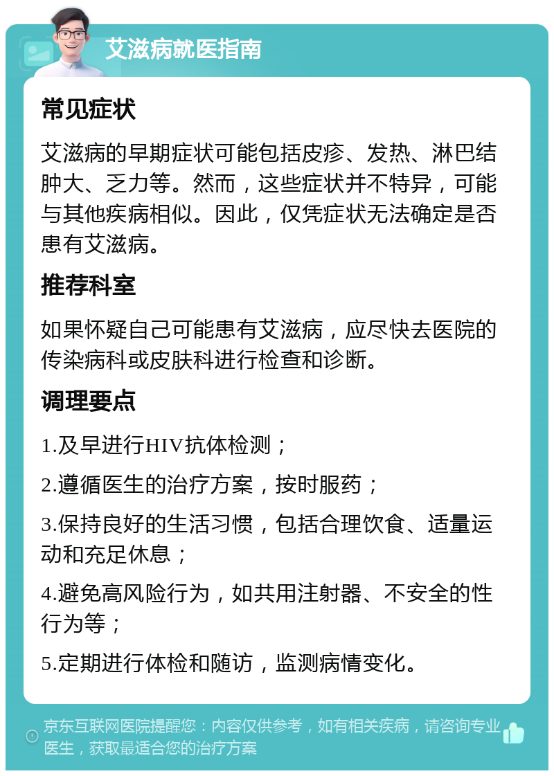 艾滋病就医指南 常见症状 艾滋病的早期症状可能包括皮疹、发热、淋巴结肿大、乏力等。然而，这些症状并不特异，可能与其他疾病相似。因此，仅凭症状无法确定是否患有艾滋病。 推荐科室 如果怀疑自己可能患有艾滋病，应尽快去医院的传染病科或皮肤科进行检查和诊断。 调理要点 1.及早进行HIV抗体检测； 2.遵循医生的治疗方案，按时服药； 3.保持良好的生活习惯，包括合理饮食、适量运动和充足休息； 4.避免高风险行为，如共用注射器、不安全的性行为等； 5.定期进行体检和随访，监测病情变化。