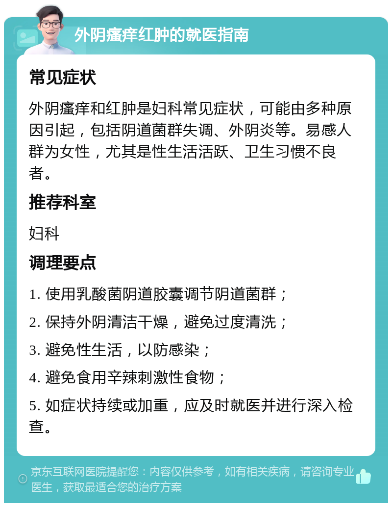 外阴瘙痒红肿的就医指南 常见症状 外阴瘙痒和红肿是妇科常见症状，可能由多种原因引起，包括阴道菌群失调、外阴炎等。易感人群为女性，尤其是性生活活跃、卫生习惯不良者。 推荐科室 妇科 调理要点 1. 使用乳酸菌阴道胶囊调节阴道菌群； 2. 保持外阴清洁干燥，避免过度清洗； 3. 避免性生活，以防感染； 4. 避免食用辛辣刺激性食物； 5. 如症状持续或加重，应及时就医并进行深入检查。