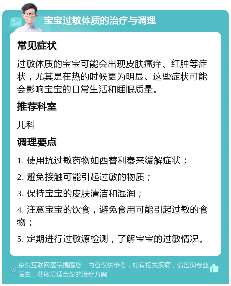 宝宝过敏体质的治疗与调理 常见症状 过敏体质的宝宝可能会出现皮肤瘙痒、红肿等症状，尤其是在热的时候更为明显。这些症状可能会影响宝宝的日常生活和睡眠质量。 推荐科室 儿科 调理要点 1. 使用抗过敏药物如西替利秦来缓解症状； 2. 避免接触可能引起过敏的物质； 3. 保持宝宝的皮肤清洁和湿润； 4. 注意宝宝的饮食，避免食用可能引起过敏的食物； 5. 定期进行过敏源检测，了解宝宝的过敏情况。