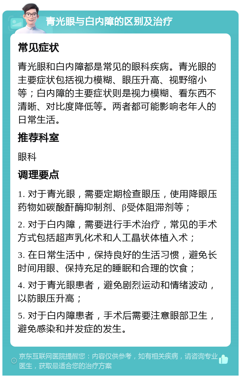 青光眼与白内障的区别及治疗 常见症状 青光眼和白内障都是常见的眼科疾病。青光眼的主要症状包括视力模糊、眼压升高、视野缩小等；白内障的主要症状则是视力模糊、看东西不清晰、对比度降低等。两者都可能影响老年人的日常生活。 推荐科室 眼科 调理要点 1. 对于青光眼，需要定期检查眼压，使用降眼压药物如碳酸酐酶抑制剂、β受体阻滞剂等； 2. 对于白内障，需要进行手术治疗，常见的手术方式包括超声乳化术和人工晶状体植入术； 3. 在日常生活中，保持良好的生活习惯，避免长时间用眼、保持充足的睡眠和合理的饮食； 4. 对于青光眼患者，避免剧烈运动和情绪波动，以防眼压升高； 5. 对于白内障患者，手术后需要注意眼部卫生，避免感染和并发症的发生。