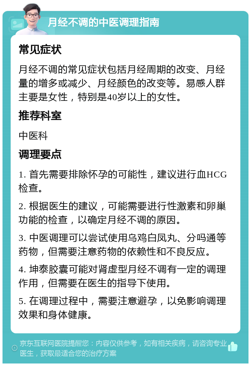 月经不调的中医调理指南 常见症状 月经不调的常见症状包括月经周期的改变、月经量的增多或减少、月经颜色的改变等。易感人群主要是女性，特别是40岁以上的女性。 推荐科室 中医科 调理要点 1. 首先需要排除怀孕的可能性，建议进行血HCG检查。 2. 根据医生的建议，可能需要进行性激素和卵巢功能的检查，以确定月经不调的原因。 3. 中医调理可以尝试使用乌鸡白凤丸、分吗通等药物，但需要注意药物的依赖性和不良反应。 4. 坤泰胶囊可能对肾虚型月经不调有一定的调理作用，但需要在医生的指导下使用。 5. 在调理过程中，需要注意避孕，以免影响调理效果和身体健康。