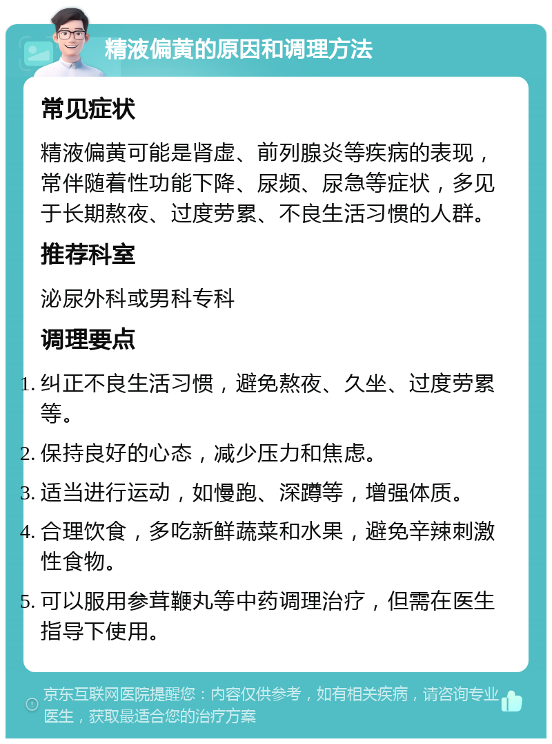 精液偏黄的原因和调理方法 常见症状 精液偏黄可能是肾虚、前列腺炎等疾病的表现，常伴随着性功能下降、尿频、尿急等症状，多见于长期熬夜、过度劳累、不良生活习惯的人群。 推荐科室 泌尿外科或男科专科 调理要点 纠正不良生活习惯，避免熬夜、久坐、过度劳累等。 保持良好的心态，减少压力和焦虑。 适当进行运动，如慢跑、深蹲等，增强体质。 合理饮食，多吃新鲜蔬菜和水果，避免辛辣刺激性食物。 可以服用参茸鞭丸等中药调理治疗，但需在医生指导下使用。