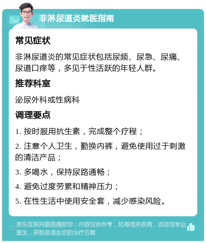 非淋尿道炎就医指南 常见症状 非淋尿道炎的常见症状包括尿频、尿急、尿痛、尿道口痒等，多见于性活跃的年轻人群。 推荐科室 泌尿外科或性病科 调理要点 1. 按时服用抗生素，完成整个疗程； 2. 注意个人卫生，勤换内裤，避免使用过于刺激的清洁产品； 3. 多喝水，保持尿路通畅； 4. 避免过度劳累和精神压力； 5. 在性生活中使用安全套，减少感染风险。