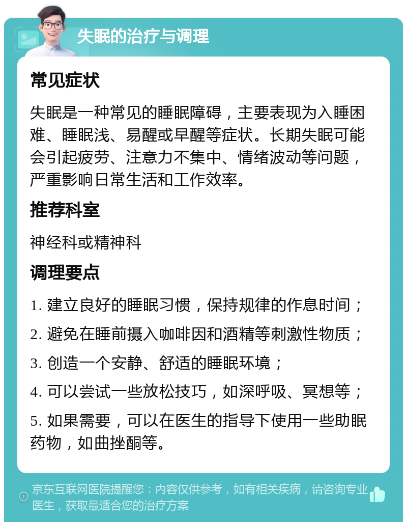 失眠的治疗与调理 常见症状 失眠是一种常见的睡眠障碍，主要表现为入睡困难、睡眠浅、易醒或早醒等症状。长期失眠可能会引起疲劳、注意力不集中、情绪波动等问题，严重影响日常生活和工作效率。 推荐科室 神经科或精神科 调理要点 1. 建立良好的睡眠习惯，保持规律的作息时间； 2. 避免在睡前摄入咖啡因和酒精等刺激性物质； 3. 创造一个安静、舒适的睡眠环境； 4. 可以尝试一些放松技巧，如深呼吸、冥想等； 5. 如果需要，可以在医生的指导下使用一些助眠药物，如曲挫酮等。