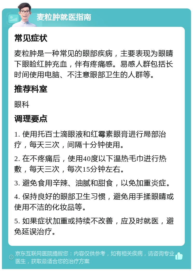 麦粒肿就医指南 常见症状 麦粒肿是一种常见的眼部疾病，主要表现为眼睛下眼睑红肿充血，伴有疼痛感。易感人群包括长时间使用电脑、不注意眼部卫生的人群等。 推荐科室 眼科 调理要点 1. 使用托百士滴眼液和红霉素眼膏进行局部治疗，每天三次，间隔十分钟使用。 2. 在不疼痛后，使用40度以下温热毛巾进行热敷，每天三次，每次15分钟左右。 3. 避免食用辛辣、油腻和甜食，以免加重炎症。 4. 保持良好的眼部卫生习惯，避免用手揉眼睛或使用不洁的化妆品等。 5. 如果症状加重或持续不改善，应及时就医，避免延误治疗。