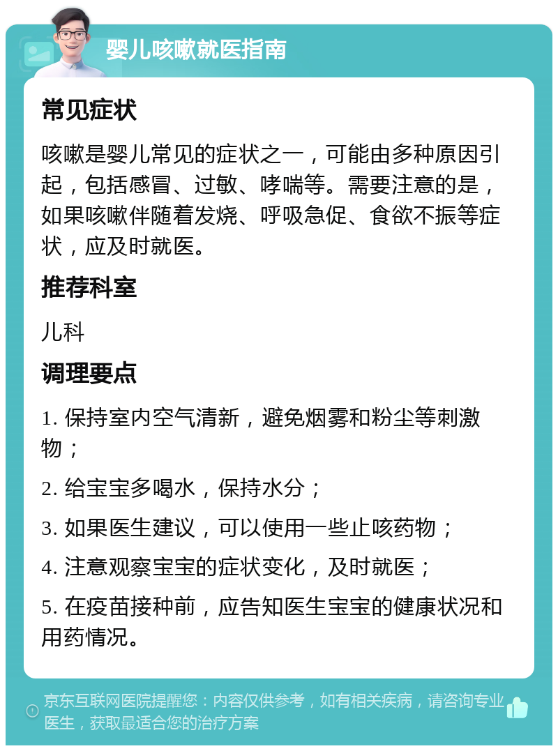 婴儿咳嗽就医指南 常见症状 咳嗽是婴儿常见的症状之一，可能由多种原因引起，包括感冒、过敏、哮喘等。需要注意的是，如果咳嗽伴随着发烧、呼吸急促、食欲不振等症状，应及时就医。 推荐科室 儿科 调理要点 1. 保持室内空气清新，避免烟雾和粉尘等刺激物； 2. 给宝宝多喝水，保持水分； 3. 如果医生建议，可以使用一些止咳药物； 4. 注意观察宝宝的症状变化，及时就医； 5. 在疫苗接种前，应告知医生宝宝的健康状况和用药情况。