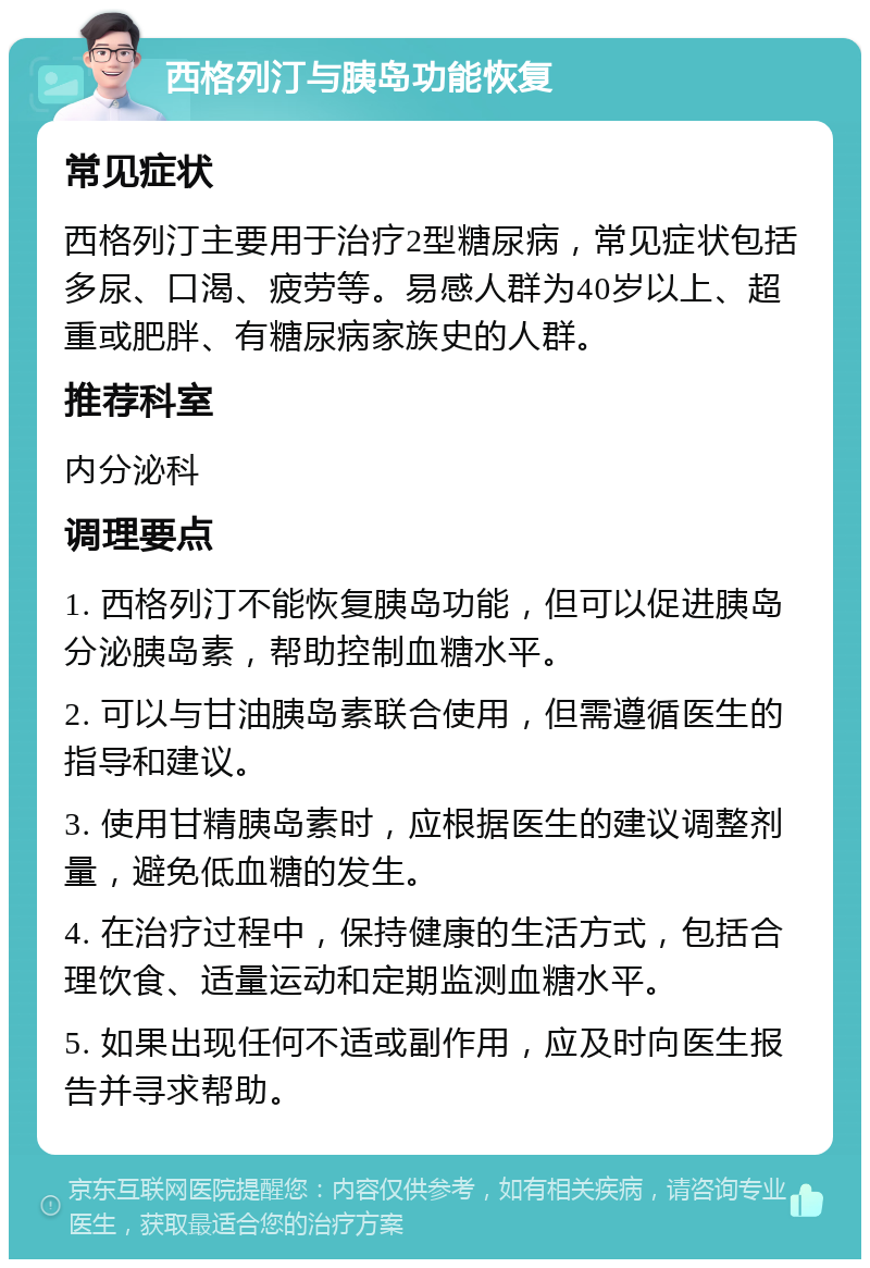 西格列汀与胰岛功能恢复 常见症状 西格列汀主要用于治疗2型糖尿病，常见症状包括多尿、口渴、疲劳等。易感人群为40岁以上、超重或肥胖、有糖尿病家族史的人群。 推荐科室 内分泌科 调理要点 1. 西格列汀不能恢复胰岛功能，但可以促进胰岛分泌胰岛素，帮助控制血糖水平。 2. 可以与甘油胰岛素联合使用，但需遵循医生的指导和建议。 3. 使用甘精胰岛素时，应根据医生的建议调整剂量，避免低血糖的发生。 4. 在治疗过程中，保持健康的生活方式，包括合理饮食、适量运动和定期监测血糖水平。 5. 如果出现任何不适或副作用，应及时向医生报告并寻求帮助。