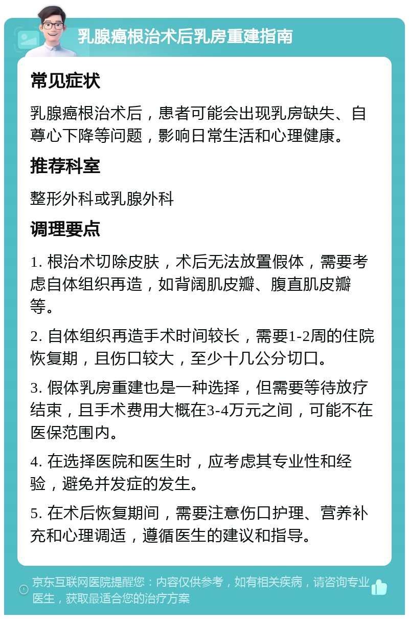 乳腺癌根治术后乳房重建指南 常见症状 乳腺癌根治术后，患者可能会出现乳房缺失、自尊心下降等问题，影响日常生活和心理健康。 推荐科室 整形外科或乳腺外科 调理要点 1. 根治术切除皮肤，术后无法放置假体，需要考虑自体组织再造，如背阔肌皮瓣、腹直肌皮瓣等。 2. 自体组织再造手术时间较长，需要1-2周的住院恢复期，且伤口较大，至少十几公分切口。 3. 假体乳房重建也是一种选择，但需要等待放疗结束，且手术费用大概在3-4万元之间，可能不在医保范围内。 4. 在选择医院和医生时，应考虑其专业性和经验，避免并发症的发生。 5. 在术后恢复期间，需要注意伤口护理、营养补充和心理调适，遵循医生的建议和指导。