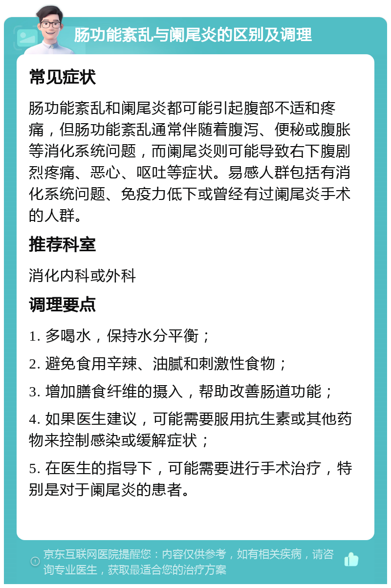 肠功能紊乱与阑尾炎的区别及调理 常见症状 肠功能紊乱和阑尾炎都可能引起腹部不适和疼痛，但肠功能紊乱通常伴随着腹泻、便秘或腹胀等消化系统问题，而阑尾炎则可能导致右下腹剧烈疼痛、恶心、呕吐等症状。易感人群包括有消化系统问题、免疫力低下或曾经有过阑尾炎手术的人群。 推荐科室 消化内科或外科 调理要点 1. 多喝水，保持水分平衡； 2. 避免食用辛辣、油腻和刺激性食物； 3. 增加膳食纤维的摄入，帮助改善肠道功能； 4. 如果医生建议，可能需要服用抗生素或其他药物来控制感染或缓解症状； 5. 在医生的指导下，可能需要进行手术治疗，特别是对于阑尾炎的患者。