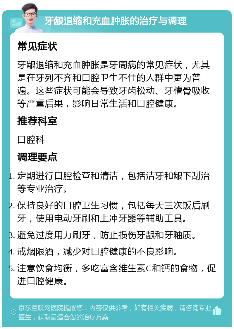 牙龈退缩和充血肿胀的治疗与调理 常见症状 牙龈退缩和充血肿胀是牙周病的常见症状，尤其是在牙列不齐和口腔卫生不佳的人群中更为普遍。这些症状可能会导致牙齿松动、牙槽骨吸收等严重后果，影响日常生活和口腔健康。 推荐科室 口腔科 调理要点 定期进行口腔检查和清洁，包括洁牙和龈下刮治等专业治疗。 保持良好的口腔卫生习惯，包括每天三次饭后刷牙，使用电动牙刷和上冲牙器等辅助工具。 避免过度用力刷牙，防止损伤牙龈和牙釉质。 戒烟限酒，减少对口腔健康的不良影响。 注意饮食均衡，多吃富含维生素C和钙的食物，促进口腔健康。