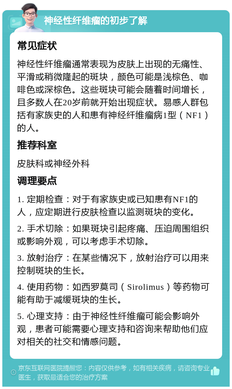 神经性纤维瘤的初步了解 常见症状 神经性纤维瘤通常表现为皮肤上出现的无痛性、平滑或稍微隆起的斑块，颜色可能是浅棕色、咖啡色或深棕色。这些斑块可能会随着时间增长，且多数人在20岁前就开始出现症状。易感人群包括有家族史的人和患有神经纤维瘤病1型（NF1）的人。 推荐科室 皮肤科或神经外科 调理要点 1. 定期检查：对于有家族史或已知患有NF1的人，应定期进行皮肤检查以监测斑块的变化。 2. 手术切除：如果斑块引起疼痛、压迫周围组织或影响外观，可以考虑手术切除。 3. 放射治疗：在某些情况下，放射治疗可以用来控制斑块的生长。 4. 使用药物：如西罗莫司（Sirolimus）等药物可能有助于减缓斑块的生长。 5. 心理支持：由于神经性纤维瘤可能会影响外观，患者可能需要心理支持和咨询来帮助他们应对相关的社交和情感问题。