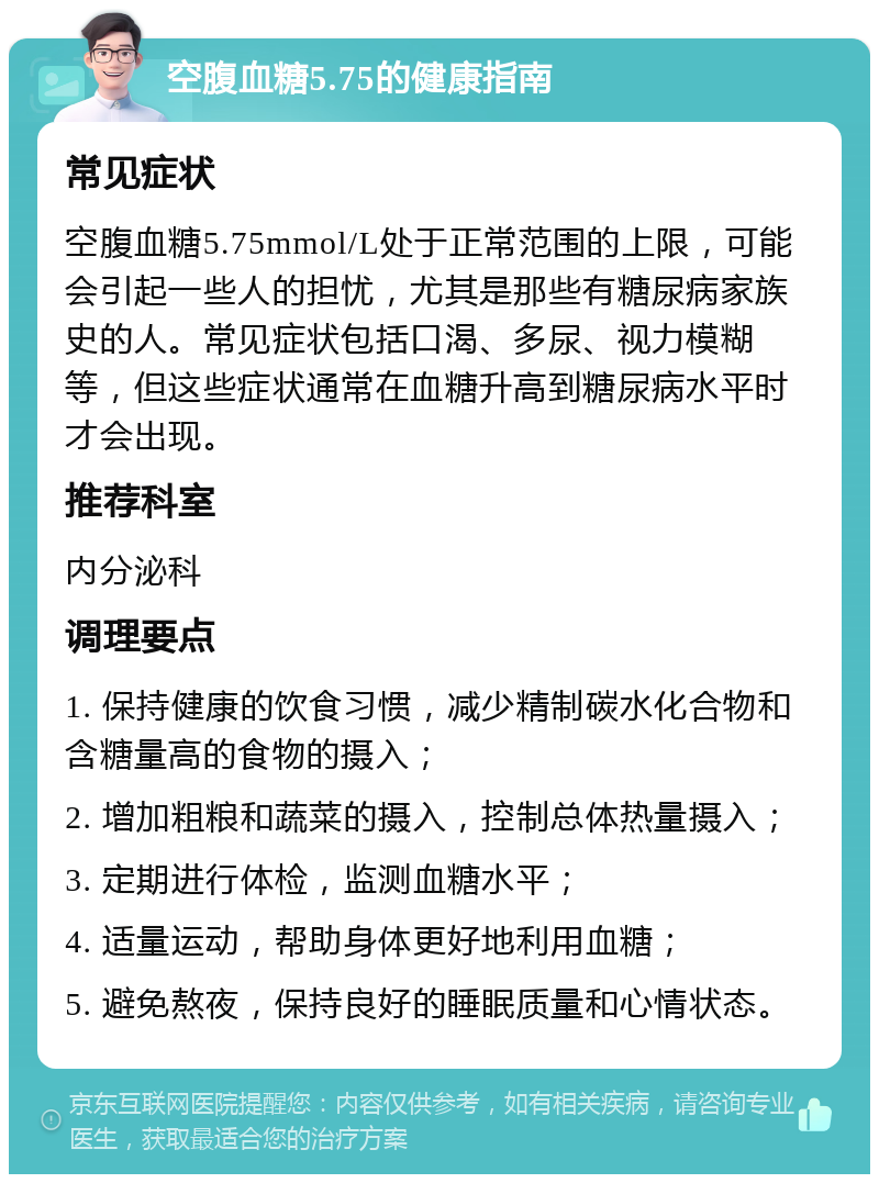 空腹血糖5.75的健康指南 常见症状 空腹血糖5.75mmol/L处于正常范围的上限，可能会引起一些人的担忧，尤其是那些有糖尿病家族史的人。常见症状包括口渴、多尿、视力模糊等，但这些症状通常在血糖升高到糖尿病水平时才会出现。 推荐科室 内分泌科 调理要点 1. 保持健康的饮食习惯，减少精制碳水化合物和含糖量高的食物的摄入； 2. 增加粗粮和蔬菜的摄入，控制总体热量摄入； 3. 定期进行体检，监测血糖水平； 4. 适量运动，帮助身体更好地利用血糖； 5. 避免熬夜，保持良好的睡眠质量和心情状态。