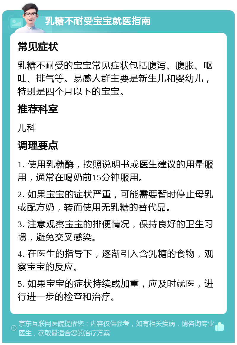 乳糖不耐受宝宝就医指南 常见症状 乳糖不耐受的宝宝常见症状包括腹泻、腹胀、呕吐、排气等。易感人群主要是新生儿和婴幼儿，特别是四个月以下的宝宝。 推荐科室 儿科 调理要点 1. 使用乳糖酶，按照说明书或医生建议的用量服用，通常在喝奶前15分钟服用。 2. 如果宝宝的症状严重，可能需要暂时停止母乳或配方奶，转而使用无乳糖的替代品。 3. 注意观察宝宝的排便情况，保持良好的卫生习惯，避免交叉感染。 4. 在医生的指导下，逐渐引入含乳糖的食物，观察宝宝的反应。 5. 如果宝宝的症状持续或加重，应及时就医，进行进一步的检查和治疗。