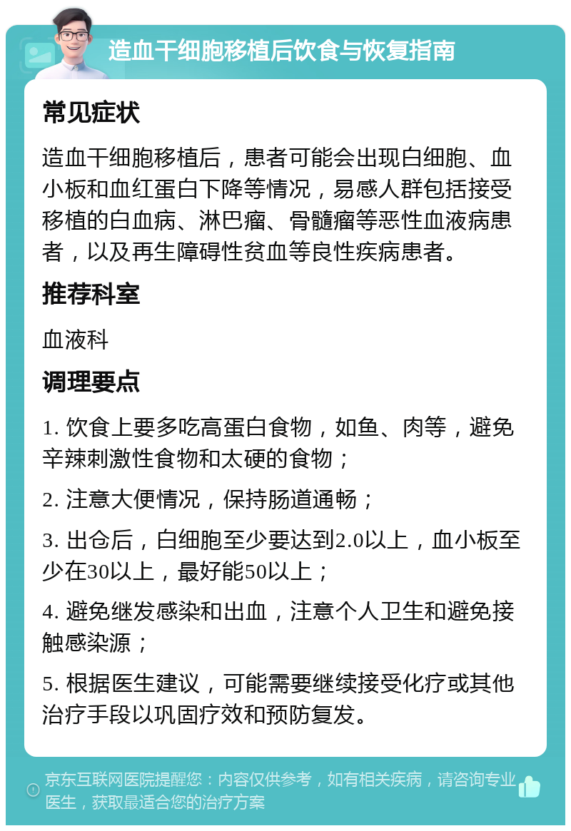 造血干细胞移植后饮食与恢复指南 常见症状 造血干细胞移植后，患者可能会出现白细胞、血小板和血红蛋白下降等情况，易感人群包括接受移植的白血病、淋巴瘤、骨髓瘤等恶性血液病患者，以及再生障碍性贫血等良性疾病患者。 推荐科室 血液科 调理要点 1. 饮食上要多吃高蛋白食物，如鱼、肉等，避免辛辣刺激性食物和太硬的食物； 2. 注意大便情况，保持肠道通畅； 3. 出仓后，白细胞至少要达到2.0以上，血小板至少在30以上，最好能50以上； 4. 避免继发感染和出血，注意个人卫生和避免接触感染源； 5. 根据医生建议，可能需要继续接受化疗或其他治疗手段以巩固疗效和预防复发。