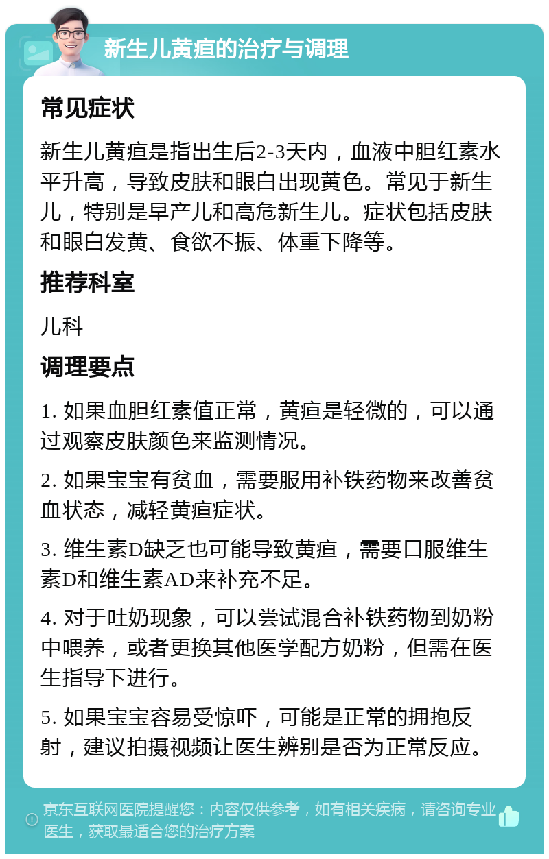 新生儿黄疸的治疗与调理 常见症状 新生儿黄疸是指出生后2-3天内，血液中胆红素水平升高，导致皮肤和眼白出现黄色。常见于新生儿，特别是早产儿和高危新生儿。症状包括皮肤和眼白发黄、食欲不振、体重下降等。 推荐科室 儿科 调理要点 1. 如果血胆红素值正常，黄疸是轻微的，可以通过观察皮肤颜色来监测情况。 2. 如果宝宝有贫血，需要服用补铁药物来改善贫血状态，减轻黄疸症状。 3. 维生素D缺乏也可能导致黄疸，需要口服维生素D和维生素AD来补充不足。 4. 对于吐奶现象，可以尝试混合补铁药物到奶粉中喂养，或者更换其他医学配方奶粉，但需在医生指导下进行。 5. 如果宝宝容易受惊吓，可能是正常的拥抱反射，建议拍摄视频让医生辨别是否为正常反应。