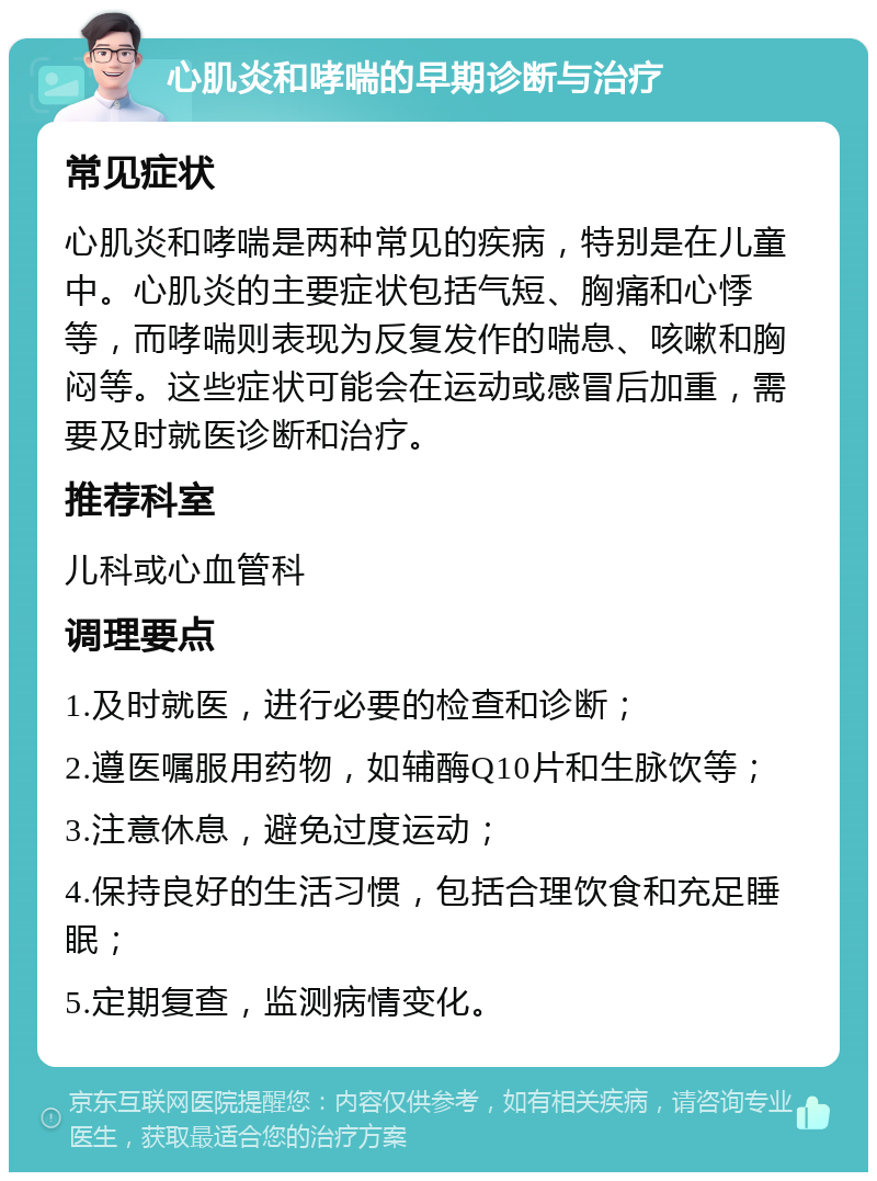 心肌炎和哮喘的早期诊断与治疗 常见症状 心肌炎和哮喘是两种常见的疾病，特别是在儿童中。心肌炎的主要症状包括气短、胸痛和心悸等，而哮喘则表现为反复发作的喘息、咳嗽和胸闷等。这些症状可能会在运动或感冒后加重，需要及时就医诊断和治疗。 推荐科室 儿科或心血管科 调理要点 1.及时就医，进行必要的检查和诊断； 2.遵医嘱服用药物，如辅酶Q10片和生脉饮等； 3.注意休息，避免过度运动； 4.保持良好的生活习惯，包括合理饮食和充足睡眠； 5.定期复查，监测病情变化。