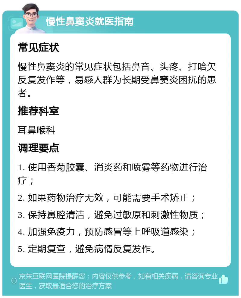 慢性鼻窦炎就医指南 常见症状 慢性鼻窦炎的常见症状包括鼻音、头疼、打哈欠反复发作等，易感人群为长期受鼻窦炎困扰的患者。 推荐科室 耳鼻喉科 调理要点 1. 使用香菊胶囊、消炎药和喷雾等药物进行治疗； 2. 如果药物治疗无效，可能需要手术矫正； 3. 保持鼻腔清洁，避免过敏原和刺激性物质； 4. 加强免疫力，预防感冒等上呼吸道感染； 5. 定期复查，避免病情反复发作。