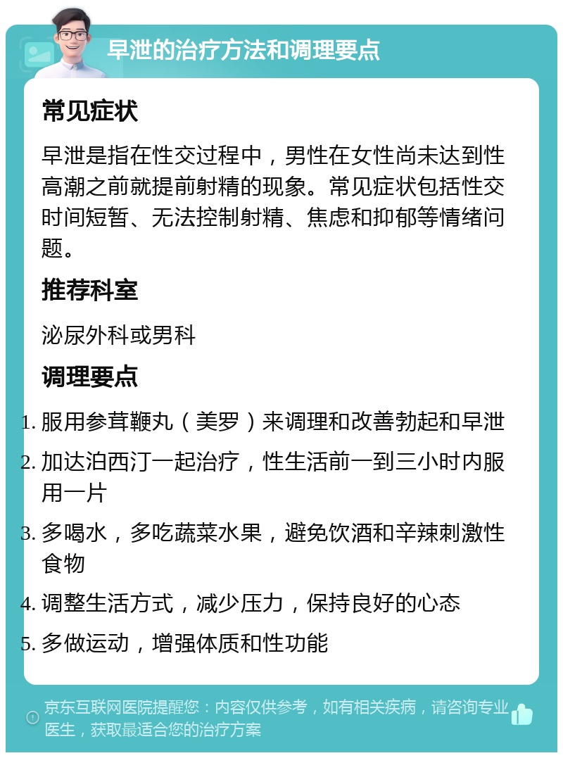 早泄的治疗方法和调理要点 常见症状 早泄是指在性交过程中，男性在女性尚未达到性高潮之前就提前射精的现象。常见症状包括性交时间短暂、无法控制射精、焦虑和抑郁等情绪问题。 推荐科室 泌尿外科或男科 调理要点 服用参茸鞭丸（美罗）来调理和改善勃起和早泄 加达泊西汀一起治疗，性生活前一到三小时内服用一片 多喝水，多吃蔬菜水果，避免饮酒和辛辣刺激性食物 调整生活方式，减少压力，保持良好的心态 多做运动，增强体质和性功能