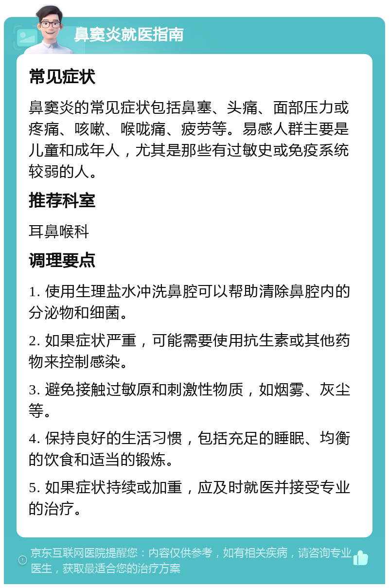 鼻窦炎就医指南 常见症状 鼻窦炎的常见症状包括鼻塞、头痛、面部压力或疼痛、咳嗽、喉咙痛、疲劳等。易感人群主要是儿童和成年人，尤其是那些有过敏史或免疫系统较弱的人。 推荐科室 耳鼻喉科 调理要点 1. 使用生理盐水冲洗鼻腔可以帮助清除鼻腔内的分泌物和细菌。 2. 如果症状严重，可能需要使用抗生素或其他药物来控制感染。 3. 避免接触过敏原和刺激性物质，如烟雾、灰尘等。 4. 保持良好的生活习惯，包括充足的睡眠、均衡的饮食和适当的锻炼。 5. 如果症状持续或加重，应及时就医并接受专业的治疗。