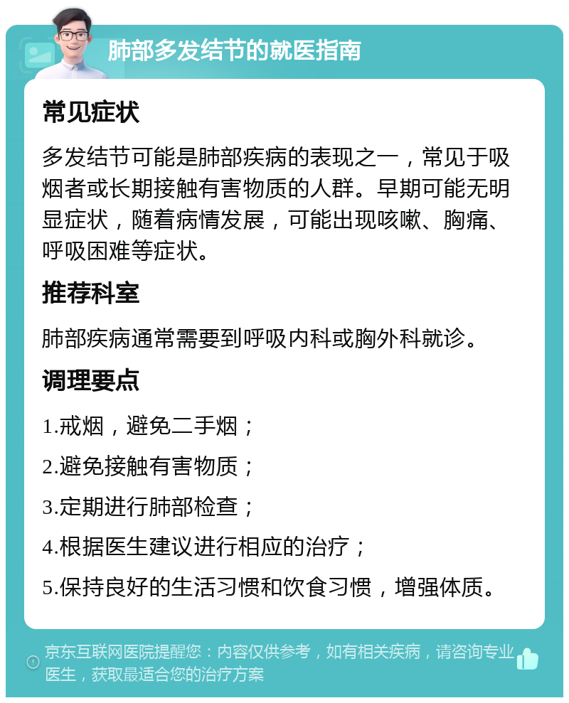 肺部多发结节的就医指南 常见症状 多发结节可能是肺部疾病的表现之一，常见于吸烟者或长期接触有害物质的人群。早期可能无明显症状，随着病情发展，可能出现咳嗽、胸痛、呼吸困难等症状。 推荐科室 肺部疾病通常需要到呼吸内科或胸外科就诊。 调理要点 1.戒烟，避免二手烟； 2.避免接触有害物质； 3.定期进行肺部检查； 4.根据医生建议进行相应的治疗； 5.保持良好的生活习惯和饮食习惯，增强体质。