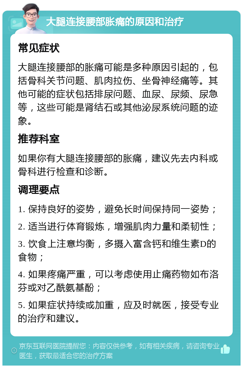 大腿连接腰部胀痛的原因和治疗 常见症状 大腿连接腰部的胀痛可能是多种原因引起的，包括骨科关节问题、肌肉拉伤、坐骨神经痛等。其他可能的症状包括排尿问题、血尿、尿频、尿急等，这些可能是肾结石或其他泌尿系统问题的迹象。 推荐科室 如果你有大腿连接腰部的胀痛，建议先去内科或骨科进行检查和诊断。 调理要点 1. 保持良好的姿势，避免长时间保持同一姿势； 2. 适当进行体育锻炼，增强肌肉力量和柔韧性； 3. 饮食上注意均衡，多摄入富含钙和维生素D的食物； 4. 如果疼痛严重，可以考虑使用止痛药物如布洛芬或对乙酰氨基酚； 5. 如果症状持续或加重，应及时就医，接受专业的治疗和建议。