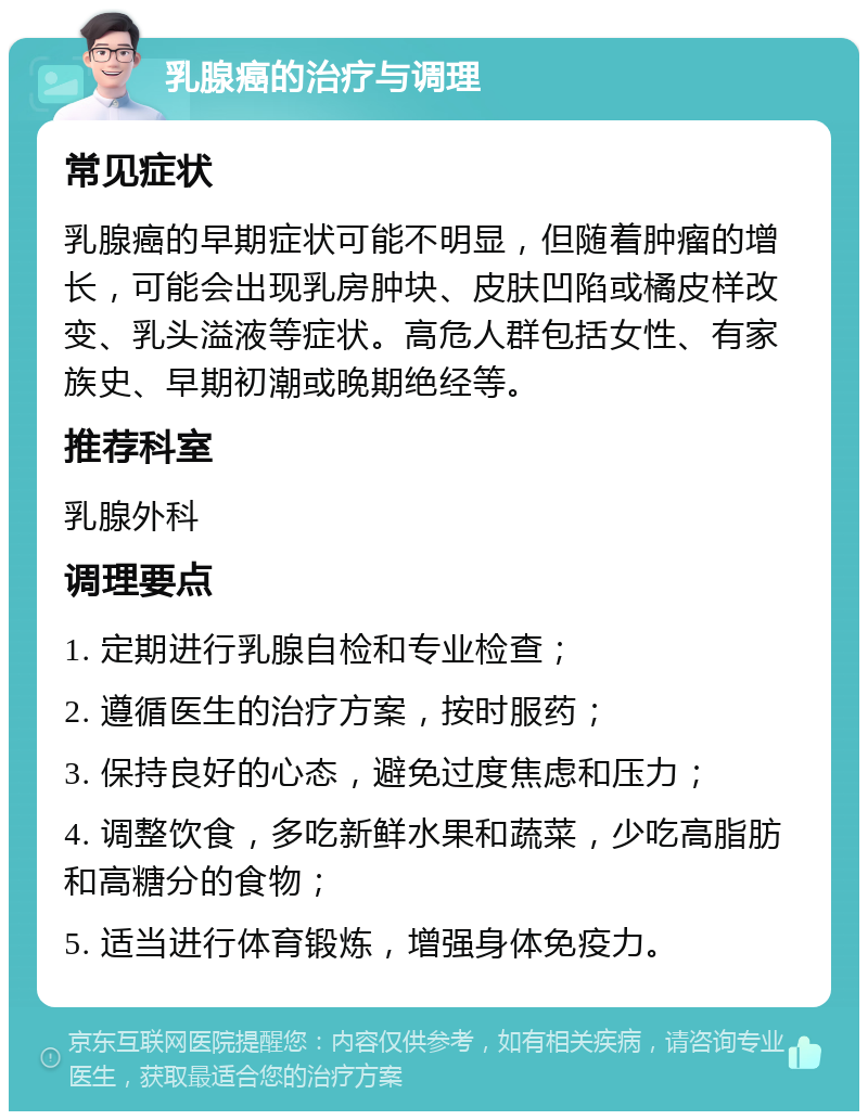 乳腺癌的治疗与调理 常见症状 乳腺癌的早期症状可能不明显，但随着肿瘤的增长，可能会出现乳房肿块、皮肤凹陷或橘皮样改变、乳头溢液等症状。高危人群包括女性、有家族史、早期初潮或晚期绝经等。 推荐科室 乳腺外科 调理要点 1. 定期进行乳腺自检和专业检查； 2. 遵循医生的治疗方案，按时服药； 3. 保持良好的心态，避免过度焦虑和压力； 4. 调整饮食，多吃新鲜水果和蔬菜，少吃高脂肪和高糖分的食物； 5. 适当进行体育锻炼，增强身体免疫力。