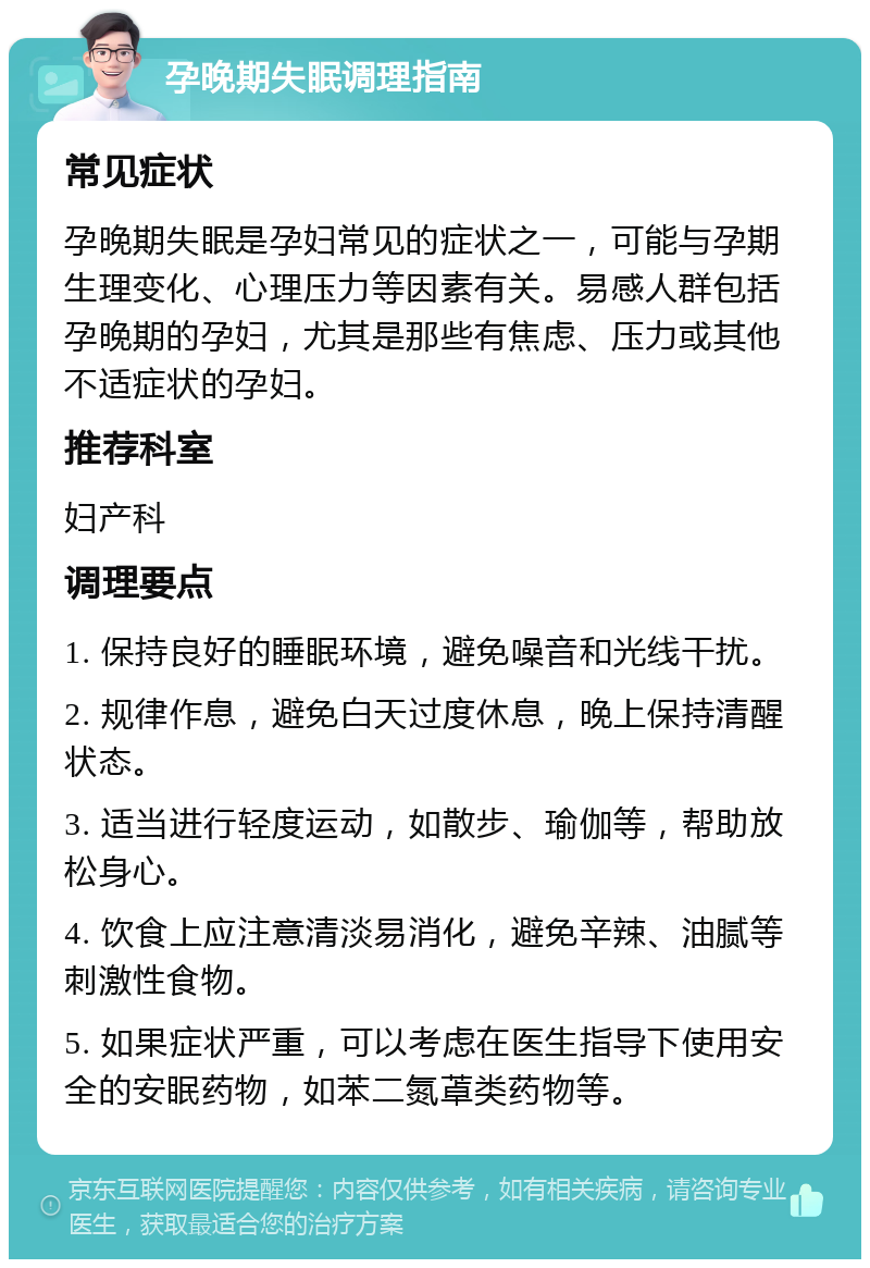 孕晚期失眠调理指南 常见症状 孕晚期失眠是孕妇常见的症状之一，可能与孕期生理变化、心理压力等因素有关。易感人群包括孕晚期的孕妇，尤其是那些有焦虑、压力或其他不适症状的孕妇。 推荐科室 妇产科 调理要点 1. 保持良好的睡眠环境，避免噪音和光线干扰。 2. 规律作息，避免白天过度休息，晚上保持清醒状态。 3. 适当进行轻度运动，如散步、瑜伽等，帮助放松身心。 4. 饮食上应注意清淡易消化，避免辛辣、油腻等刺激性食物。 5. 如果症状严重，可以考虑在医生指导下使用安全的安眠药物，如苯二氮䓬类药物等。