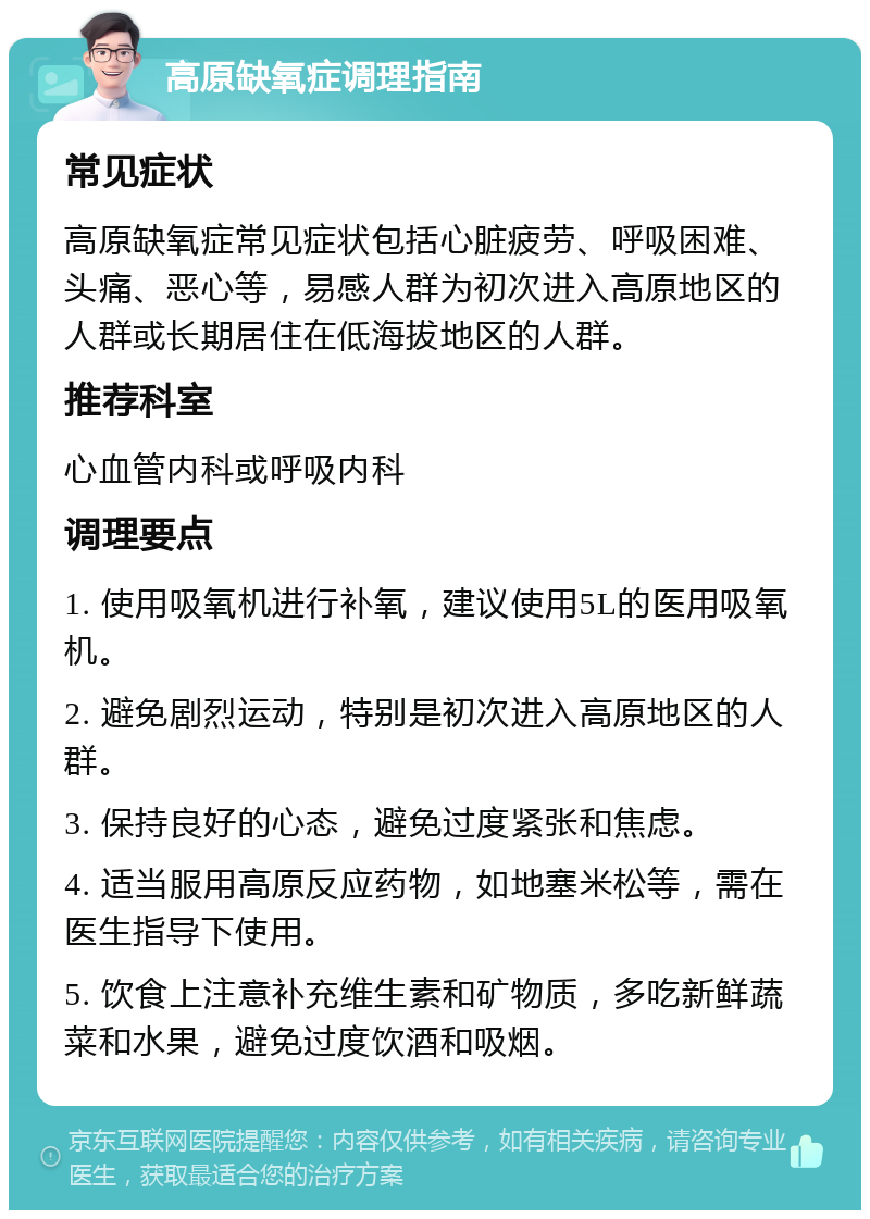 高原缺氧症调理指南 常见症状 高原缺氧症常见症状包括心脏疲劳、呼吸困难、头痛、恶心等，易感人群为初次进入高原地区的人群或长期居住在低海拔地区的人群。 推荐科室 心血管内科或呼吸内科 调理要点 1. 使用吸氧机进行补氧，建议使用5L的医用吸氧机。 2. 避免剧烈运动，特别是初次进入高原地区的人群。 3. 保持良好的心态，避免过度紧张和焦虑。 4. 适当服用高原反应药物，如地塞米松等，需在医生指导下使用。 5. 饮食上注意补充维生素和矿物质，多吃新鲜蔬菜和水果，避免过度饮酒和吸烟。