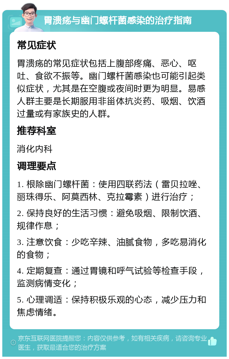 胃溃疡与幽门螺杆菌感染的治疗指南 常见症状 胃溃疡的常见症状包括上腹部疼痛、恶心、呕吐、食欲不振等。幽门螺杆菌感染也可能引起类似症状，尤其是在空腹或夜间时更为明显。易感人群主要是长期服用非甾体抗炎药、吸烟、饮酒过量或有家族史的人群。 推荐科室 消化内科 调理要点 1. 根除幽门螺杆菌：使用四联药法（雷贝拉唑、丽珠得乐、阿莫西林、克拉霉素）进行治疗； 2. 保持良好的生活习惯：避免吸烟、限制饮酒、规律作息； 3. 注意饮食：少吃辛辣、油腻食物，多吃易消化的食物； 4. 定期复查：通过胃镜和呼气试验等检查手段，监测病情变化； 5. 心理调适：保持积极乐观的心态，减少压力和焦虑情绪。