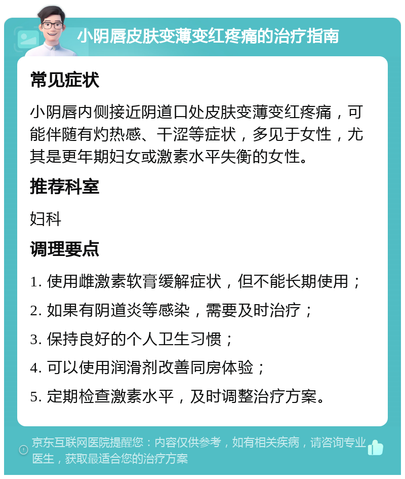 小阴唇皮肤变薄变红疼痛的治疗指南 常见症状 小阴唇内侧接近阴道口处皮肤变薄变红疼痛，可能伴随有灼热感、干涩等症状，多见于女性，尤其是更年期妇女或激素水平失衡的女性。 推荐科室 妇科 调理要点 1. 使用雌激素软膏缓解症状，但不能长期使用； 2. 如果有阴道炎等感染，需要及时治疗； 3. 保持良好的个人卫生习惯； 4. 可以使用润滑剂改善同房体验； 5. 定期检查激素水平，及时调整治疗方案。