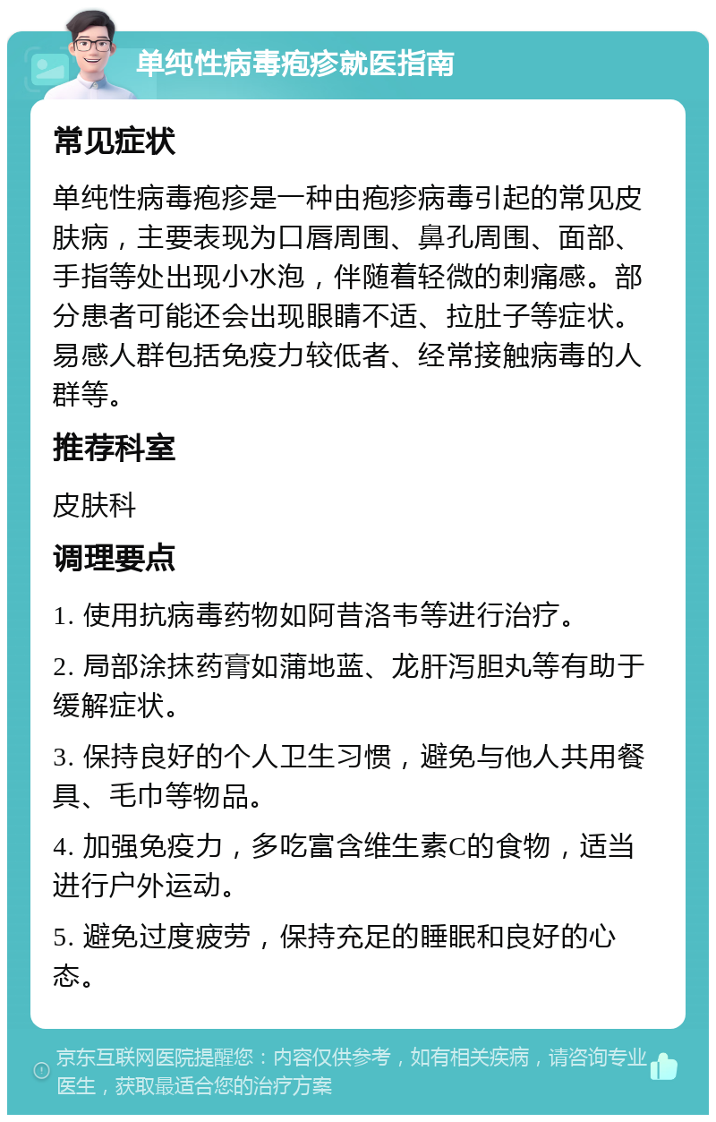 单纯性病毒疱疹就医指南 常见症状 单纯性病毒疱疹是一种由疱疹病毒引起的常见皮肤病，主要表现为口唇周围、鼻孔周围、面部、手指等处出现小水泡，伴随着轻微的刺痛感。部分患者可能还会出现眼睛不适、拉肚子等症状。易感人群包括免疫力较低者、经常接触病毒的人群等。 推荐科室 皮肤科 调理要点 1. 使用抗病毒药物如阿昔洛韦等进行治疗。 2. 局部涂抹药膏如蒲地蓝、龙肝泻胆丸等有助于缓解症状。 3. 保持良好的个人卫生习惯，避免与他人共用餐具、毛巾等物品。 4. 加强免疫力，多吃富含维生素C的食物，适当进行户外运动。 5. 避免过度疲劳，保持充足的睡眠和良好的心态。