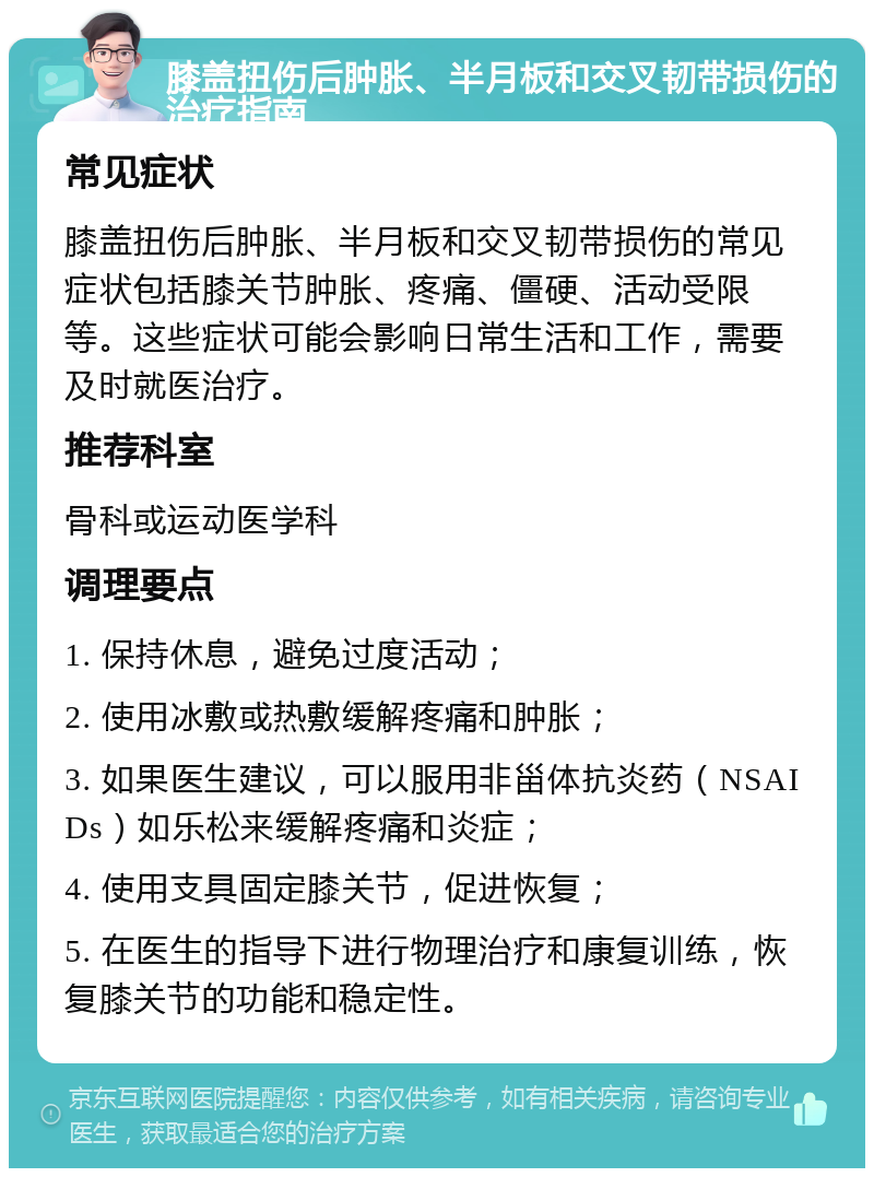 膝盖扭伤后肿胀、半月板和交叉韧带损伤的治疗指南 常见症状 膝盖扭伤后肿胀、半月板和交叉韧带损伤的常见症状包括膝关节肿胀、疼痛、僵硬、活动受限等。这些症状可能会影响日常生活和工作，需要及时就医治疗。 推荐科室 骨科或运动医学科 调理要点 1. 保持休息，避免过度活动； 2. 使用冰敷或热敷缓解疼痛和肿胀； 3. 如果医生建议，可以服用非甾体抗炎药（NSAIDs）如乐松来缓解疼痛和炎症； 4. 使用支具固定膝关节，促进恢复； 5. 在医生的指导下进行物理治疗和康复训练，恢复膝关节的功能和稳定性。