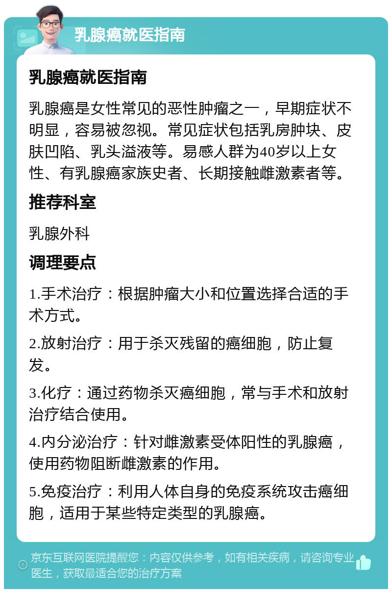 乳腺癌就医指南 乳腺癌就医指南 乳腺癌是女性常见的恶性肿瘤之一，早期症状不明显，容易被忽视。常见症状包括乳房肿块、皮肤凹陷、乳头溢液等。易感人群为40岁以上女性、有乳腺癌家族史者、长期接触雌激素者等。 推荐科室 乳腺外科 调理要点 1.手术治疗：根据肿瘤大小和位置选择合适的手术方式。 2.放射治疗：用于杀灭残留的癌细胞，防止复发。 3.化疗：通过药物杀灭癌细胞，常与手术和放射治疗结合使用。 4.内分泌治疗：针对雌激素受体阳性的乳腺癌，使用药物阻断雌激素的作用。 5.免疫治疗：利用人体自身的免疫系统攻击癌细胞，适用于某些特定类型的乳腺癌。