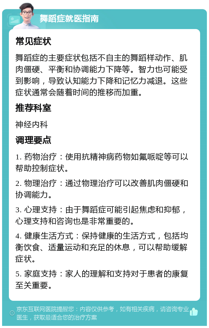 舞蹈症就医指南 常见症状 舞蹈症的主要症状包括不自主的舞蹈样动作、肌肉僵硬、平衡和协调能力下降等。智力也可能受到影响，导致认知能力下降和记忆力减退。这些症状通常会随着时间的推移而加重。 推荐科室 神经内科 调理要点 1. 药物治疗：使用抗精神病药物如氟哌啶等可以帮助控制症状。 2. 物理治疗：通过物理治疗可以改善肌肉僵硬和协调能力。 3. 心理支持：由于舞蹈症可能引起焦虑和抑郁，心理支持和咨询也是非常重要的。 4. 健康生活方式：保持健康的生活方式，包括均衡饮食、适量运动和充足的休息，可以帮助缓解症状。 5. 家庭支持：家人的理解和支持对于患者的康复至关重要。