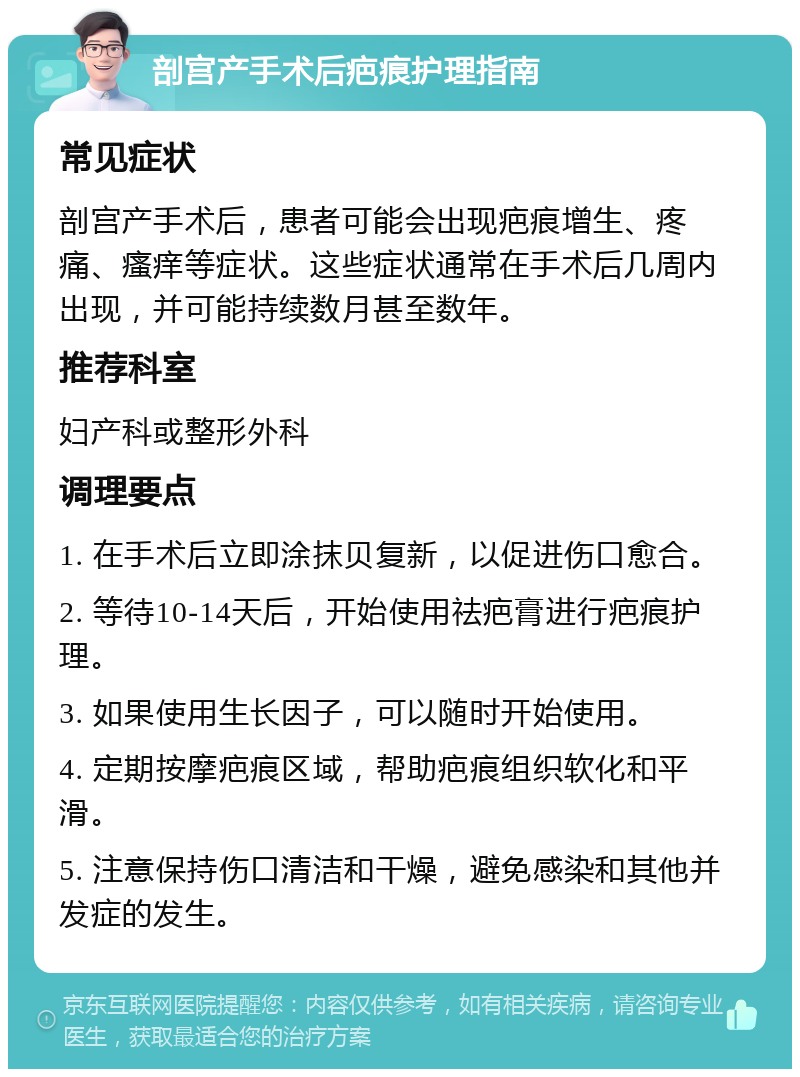 剖宫产手术后疤痕护理指南 常见症状 剖宫产手术后，患者可能会出现疤痕增生、疼痛、瘙痒等症状。这些症状通常在手术后几周内出现，并可能持续数月甚至数年。 推荐科室 妇产科或整形外科 调理要点 1. 在手术后立即涂抹贝复新，以促进伤口愈合。 2. 等待10-14天后，开始使用祛疤膏进行疤痕护理。 3. 如果使用生长因子，可以随时开始使用。 4. 定期按摩疤痕区域，帮助疤痕组织软化和平滑。 5. 注意保持伤口清洁和干燥，避免感染和其他并发症的发生。