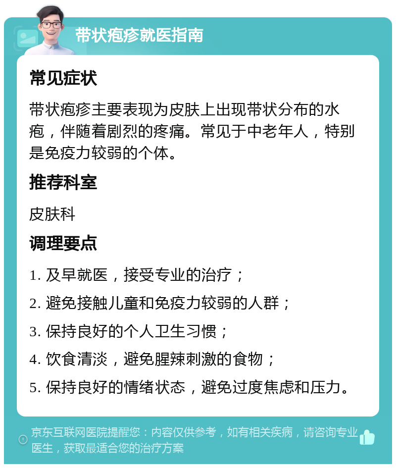 带状疱疹就医指南 常见症状 带状疱疹主要表现为皮肤上出现带状分布的水疱，伴随着剧烈的疼痛。常见于中老年人，特别是免疫力较弱的个体。 推荐科室 皮肤科 调理要点 1. 及早就医，接受专业的治疗； 2. 避免接触儿童和免疫力较弱的人群； 3. 保持良好的个人卫生习惯； 4. 饮食清淡，避免腥辣刺激的食物； 5. 保持良好的情绪状态，避免过度焦虑和压力。