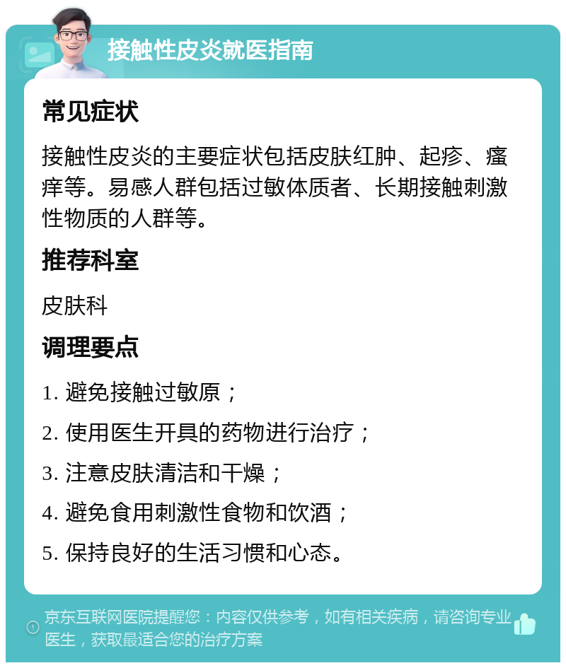 接触性皮炎就医指南 常见症状 接触性皮炎的主要症状包括皮肤红肿、起疹、瘙痒等。易感人群包括过敏体质者、长期接触刺激性物质的人群等。 推荐科室 皮肤科 调理要点 1. 避免接触过敏原； 2. 使用医生开具的药物进行治疗； 3. 注意皮肤清洁和干燥； 4. 避免食用刺激性食物和饮酒； 5. 保持良好的生活习惯和心态。