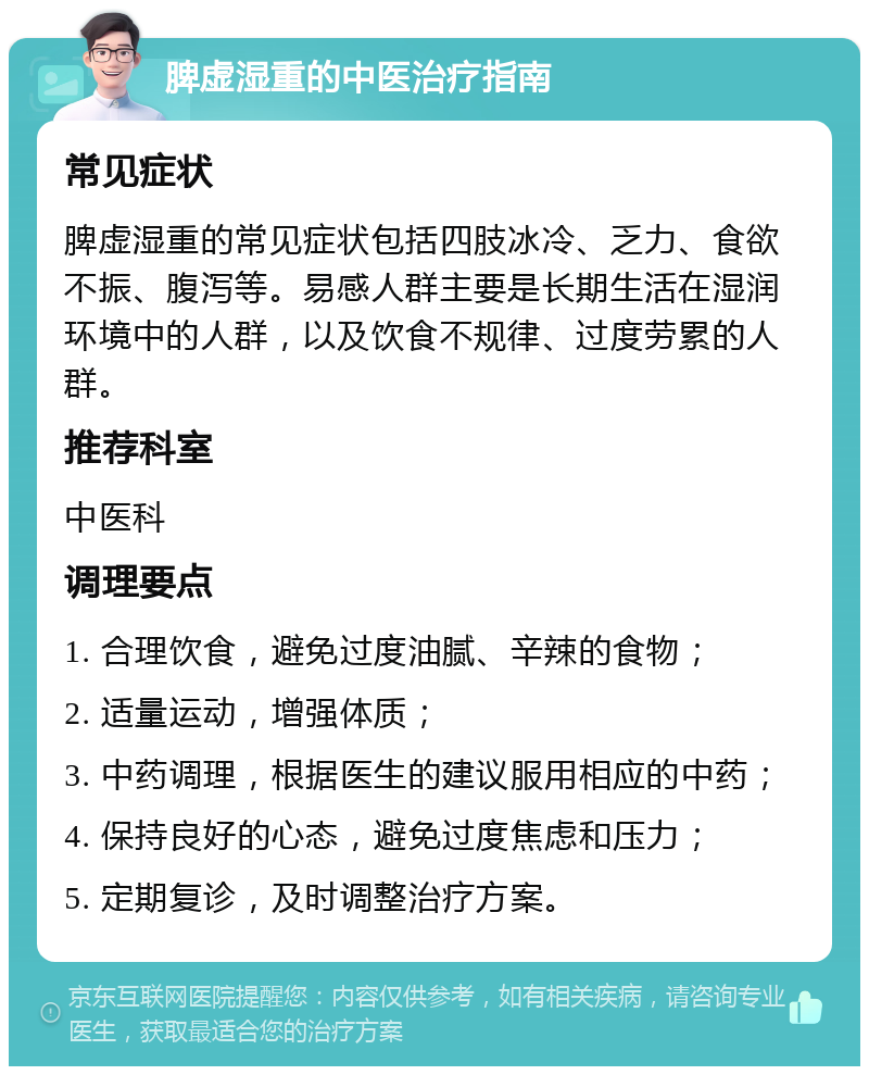 脾虚湿重的中医治疗指南 常见症状 脾虚湿重的常见症状包括四肢冰冷、乏力、食欲不振、腹泻等。易感人群主要是长期生活在湿润环境中的人群，以及饮食不规律、过度劳累的人群。 推荐科室 中医科 调理要点 1. 合理饮食，避免过度油腻、辛辣的食物； 2. 适量运动，增强体质； 3. 中药调理，根据医生的建议服用相应的中药； 4. 保持良好的心态，避免过度焦虑和压力； 5. 定期复诊，及时调整治疗方案。