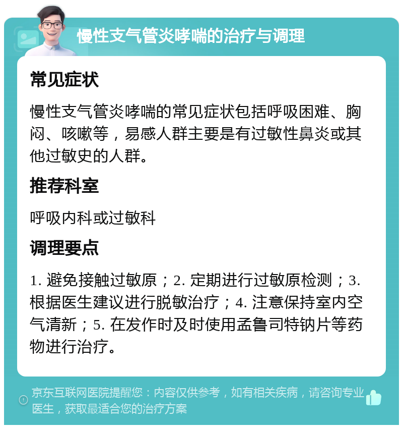 慢性支气管炎哮喘的治疗与调理 常见症状 慢性支气管炎哮喘的常见症状包括呼吸困难、胸闷、咳嗽等，易感人群主要是有过敏性鼻炎或其他过敏史的人群。 推荐科室 呼吸内科或过敏科 调理要点 1. 避免接触过敏原；2. 定期进行过敏原检测；3. 根据医生建议进行脱敏治疗；4. 注意保持室内空气清新；5. 在发作时及时使用孟鲁司特钠片等药物进行治疗。